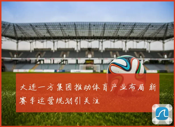大连一方集团推动体育产业布局 新赛季运营规划引关注