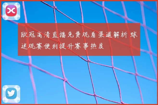 欧冠高清直播免费观看渠道解析 球迷观赛便利提升赛事热度