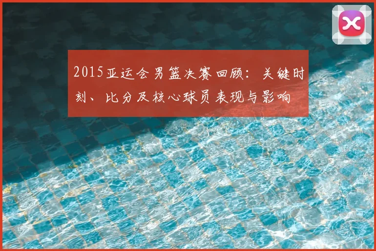 2015亚运会男篮决赛回顾:关键时刻、比分及核心球员表现与影响
