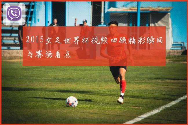 2015女足世界杯视频回顾精彩瞬间与赛场看点