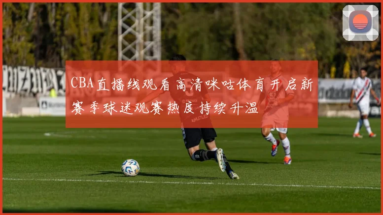 CBA直播线观看高清咪咕体育开启新赛季球迷观赛热度持续升温