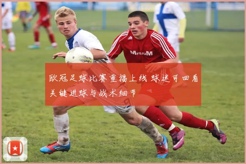 欧冠足球比赛重播上线 球迷可回看关键进球与战术细节