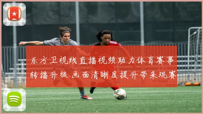东方卫视线直播视频助力体育赛事转播升级 画面清晰度提升带来观赛新体验