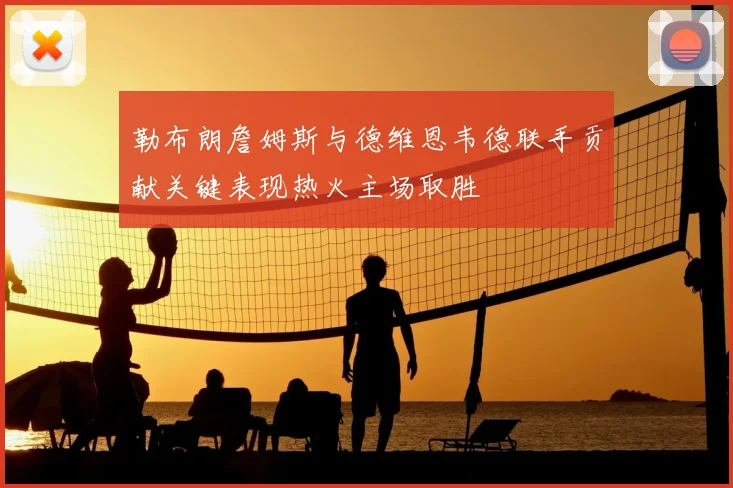 勒布朗詹姆斯与德维恩韦德联手贡献关键表现热火主场取胜