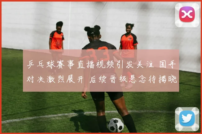 乒乓球赛事直播视频引发关注 国手对决激烈展开 后续晋级悬念待揭晓