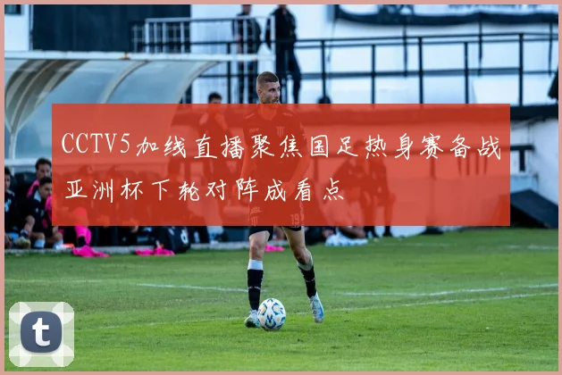 CCTV5加线直播聚焦国足热身赛备战亚洲杯下轮对阵成看点