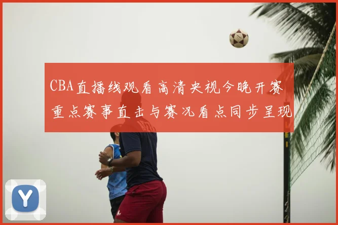 CBA直播线观看高清央视今晚开赛 重点赛事直击与赛况看点同步呈现