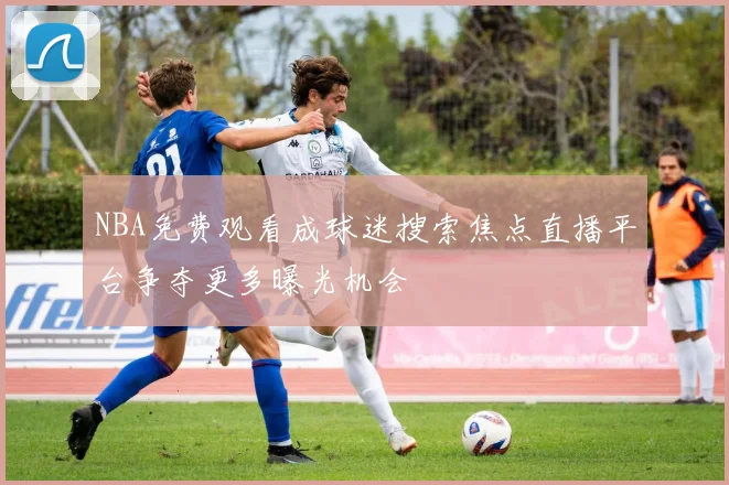 NBA免费观看成球迷搜索焦点直播平台争夺更多曝光机会