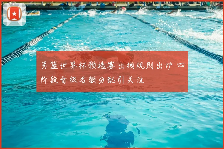 男篮世界杯预选赛出线规则出炉 四阶段晋级名额分配引关注