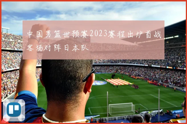 中国男篮世预赛2023赛程出炉首战客场对阵日本队