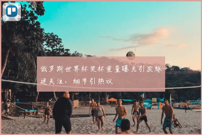 俄罗斯世界杯奖杯重量曝光引发球迷关注,细节引热议