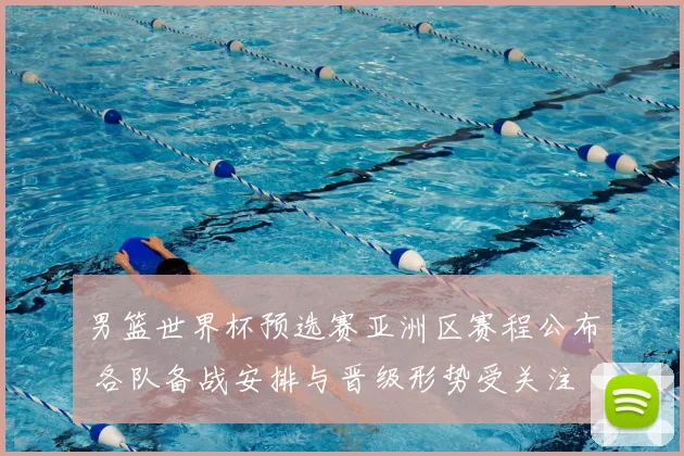 男篮世界杯预选赛亚洲区赛程公布 各队备战安排与晋级形势受关注