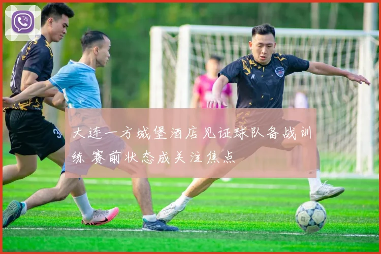 大连一方城堡酒店见证球队备战训练 赛前状态成关注焦点