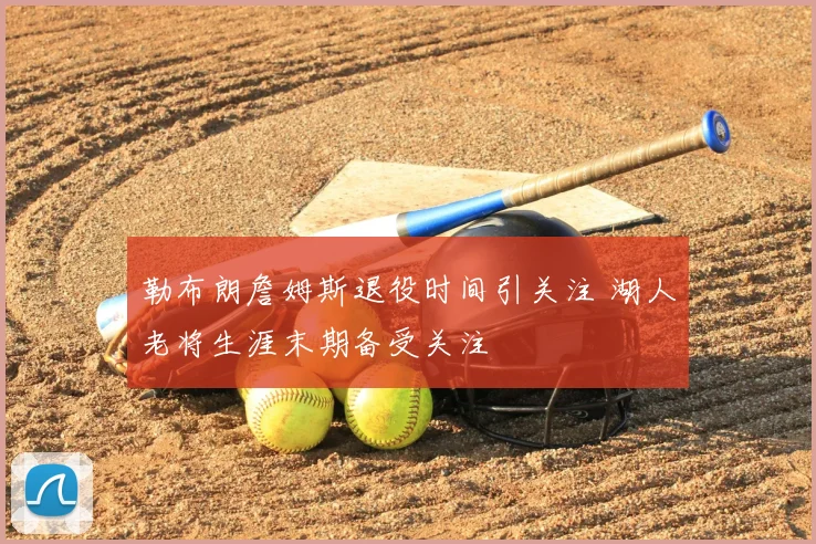 勒布朗詹姆斯退役时间引关注 湖人老将生涯末期备受关注