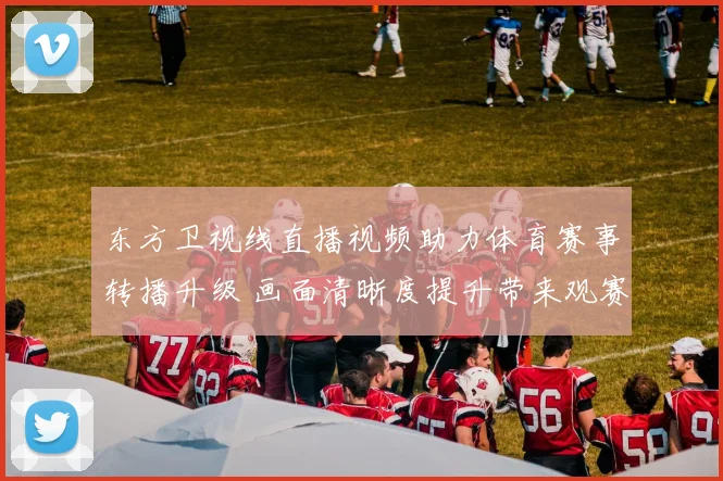 东方卫视线直播视频助力体育赛事转播升级 画面清晰度提升带来观赛新体验