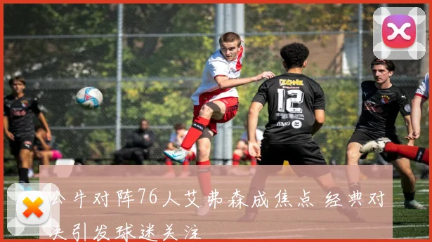 公牛对阵76人艾弗森成焦点 经典对决引发球迷关注