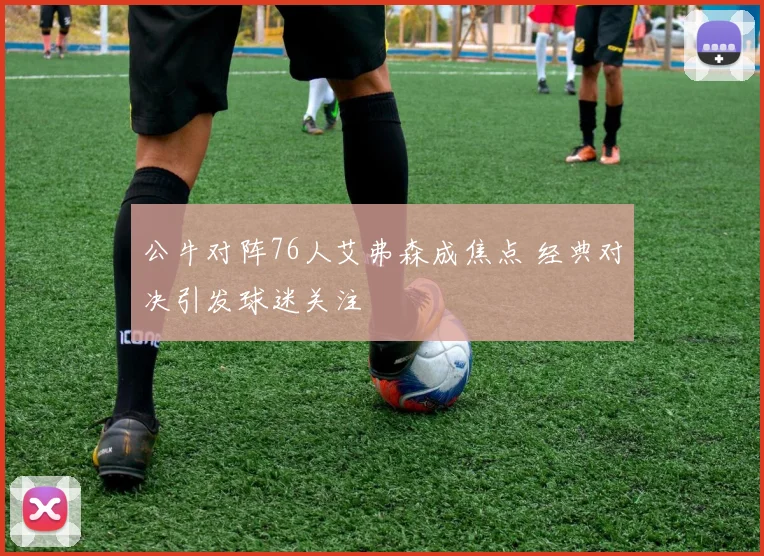 公牛对阵76人艾弗森成焦点 经典对决引发球迷关注