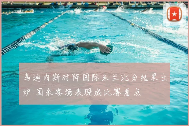 乌迪内斯对阵国际米兰比分结果出炉 国米客场表现成比赛看点