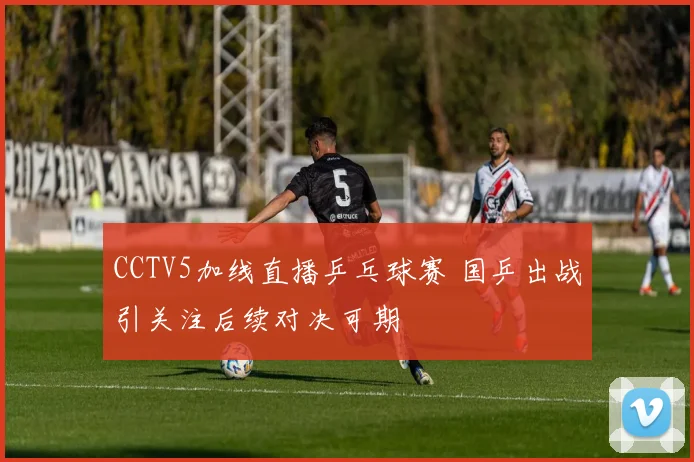 CCTV5加线直播乒乓球赛 国乒出战引关注后续对决可期