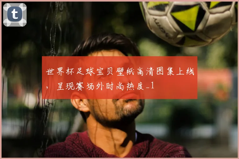 世界杯足球宝贝壁纸高清图集上线,呈现赛场外时尚热度_1