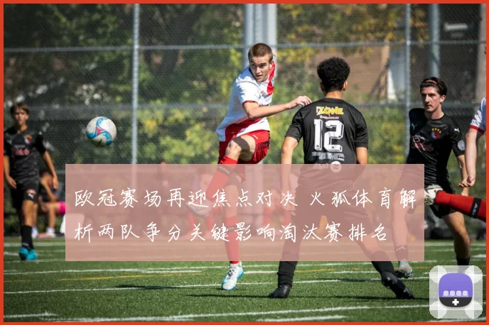 欧冠赛场再迎焦点对决 火狐体育解析两队争分关键影响淘汰赛排名