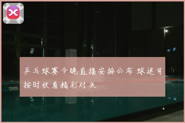 乒乓球赛今晚直播安排公布 球迷可按时收看精彩对决