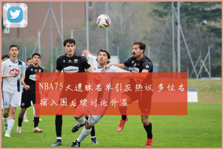 NBA75大遗珠名单引发热议 多位名宿入围后续讨论升温