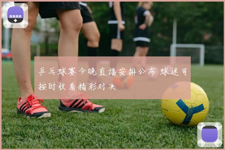 乒乓球赛今晚直播安排公布 球迷可按时收看精彩对决