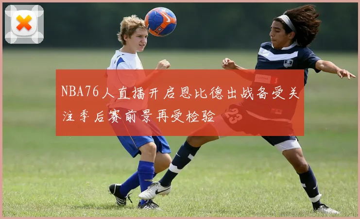 NBA76人直播开启恩比德出战备受关注季后赛前景再受检验