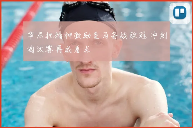 华尼托精神激励皇马备战欧冠 冲刺淘汰赛再成看点