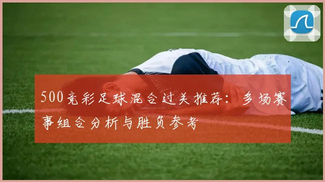 500竞彩足球混合过关推荐：多场赛事组合分析与胜负参考