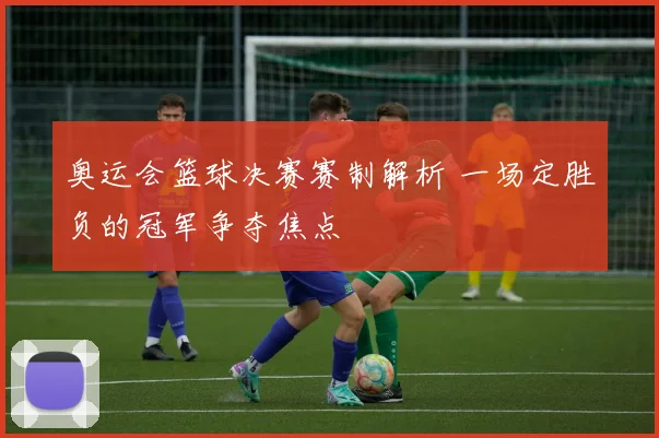 奥运会篮球决赛赛制解析 一场定胜负的冠军争夺焦点