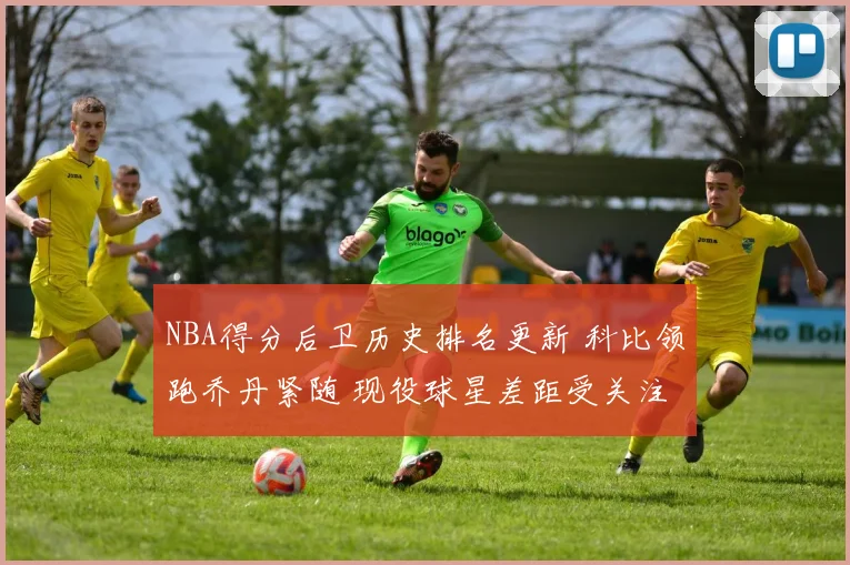 NBA得分后卫历史排名更新 科比领跑乔丹紧随 现役球星差距受关注