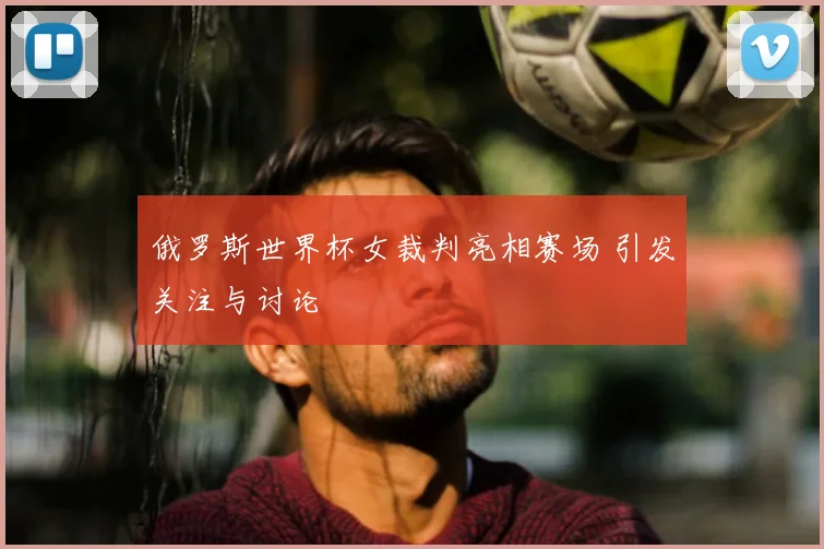 俄罗斯世界杯女裁判亮相赛场 引发关注与讨论