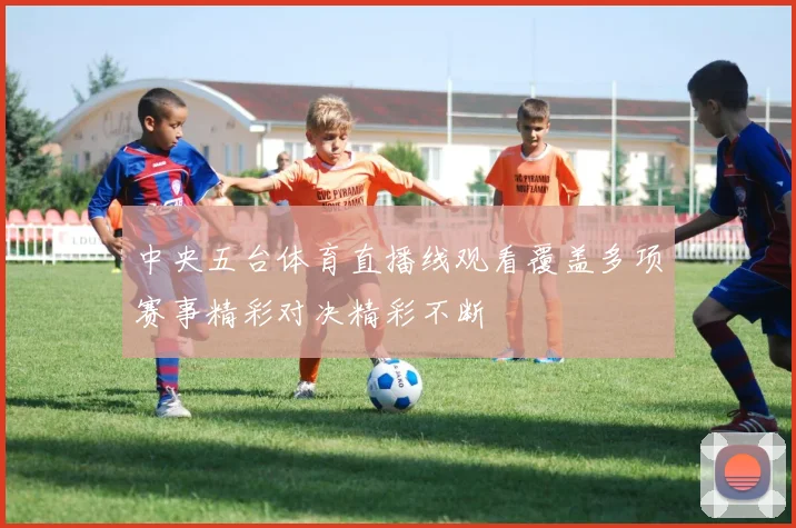 中央五台体育直播线观看覆盖多项赛事精彩对决精彩不断