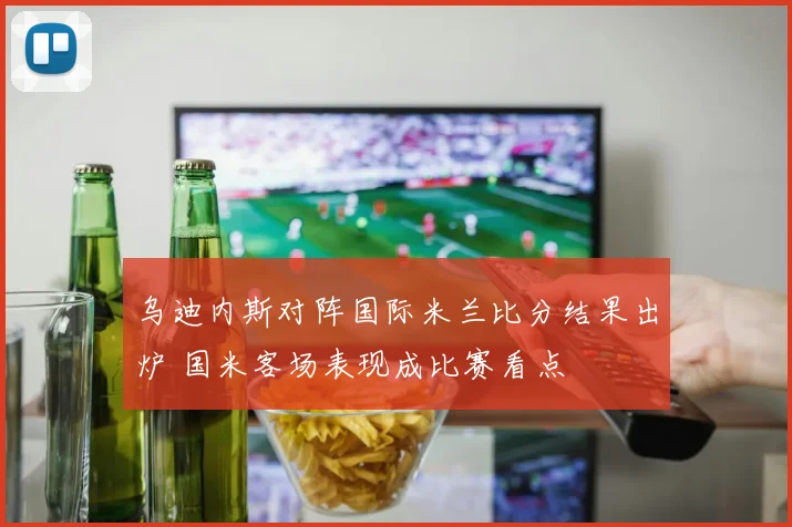 乌迪内斯对阵国际米兰比分结果出炉 国米客场表现成比赛看点