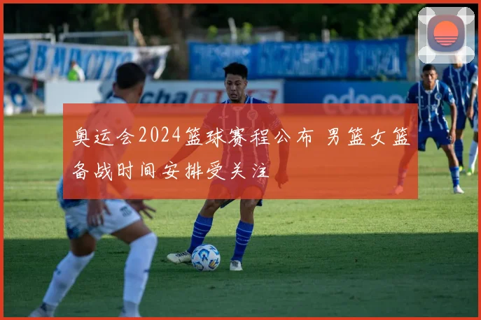 奥运会2024篮球赛程公布 男篮女篮备战时间安排受关注