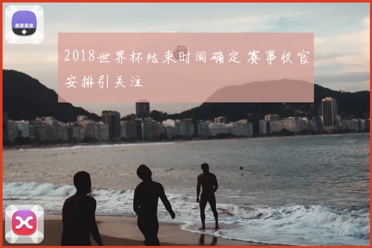 2018世界杯结束时间确定 赛事收官安排引关注