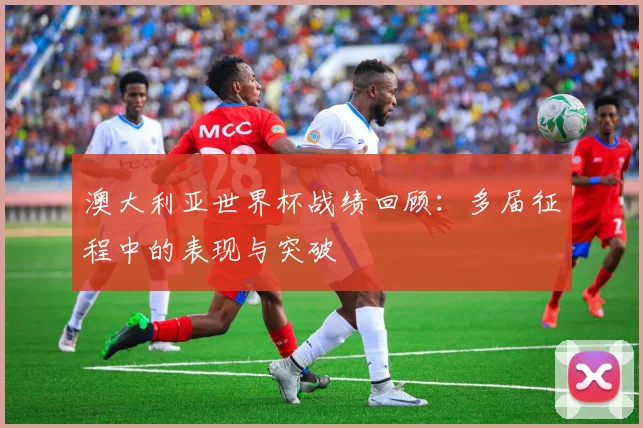 澳大利亚世界杯战绩回顾：多届征程中的表现与突破