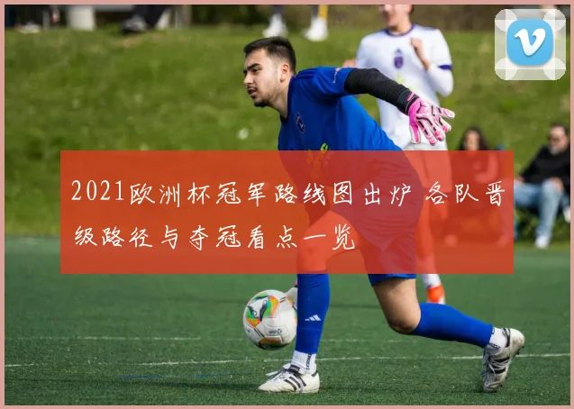 2021欧洲杯冠军路线图出炉 各队晋级路径与夺冠看点一览