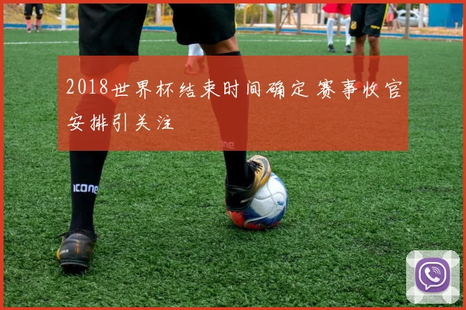 2018世界杯结束时间确定 赛事收官安排引关注