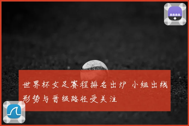 世界杯女足赛程排名出炉 小组出线形势与晋级路径受关注