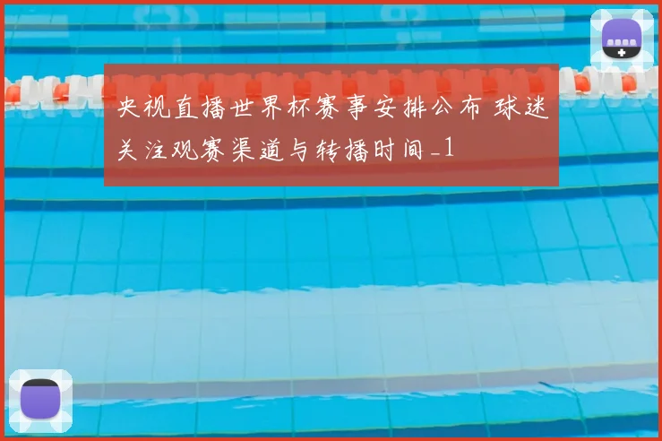 央视直播世界杯赛事安排公布 球迷关注观赛渠道与转播时间_1