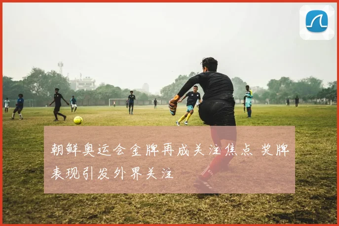 朝鲜奥运会金牌再成关注焦点 奖牌表现引发外界关注