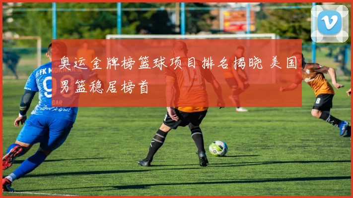 奥运金牌榜篮球项目排名揭晓 美国男篮稳居榜首