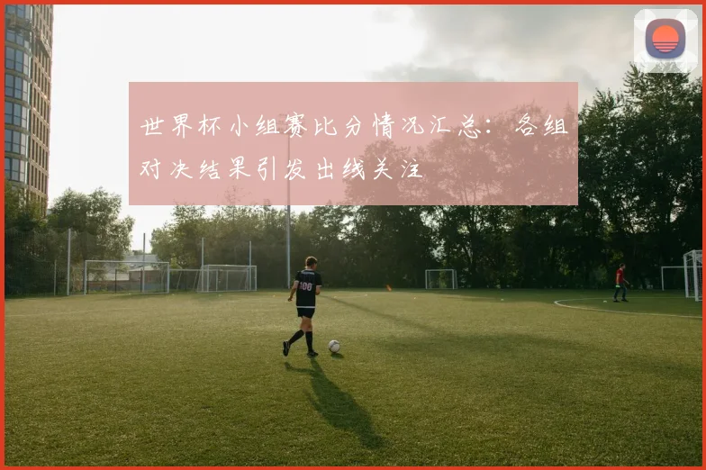 世界杯小组赛比分情况汇总:各组对决结果引发出线关注