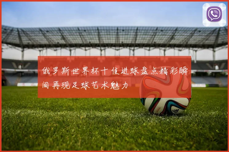 俄罗斯世界杯十佳进球盘点精彩瞬间再现足球艺术魅力